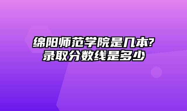 绵阳师范学院是几本?录取分数线是多少