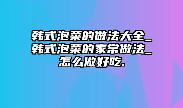 韩式泡菜的做法大全_韩式泡菜的家常做法_怎么做好吃.