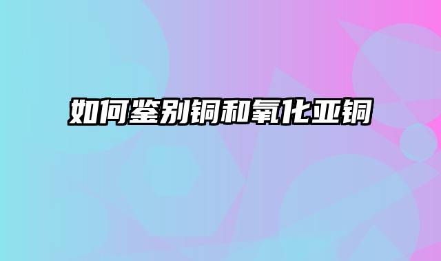 如何鉴别铜和氧化亚铜