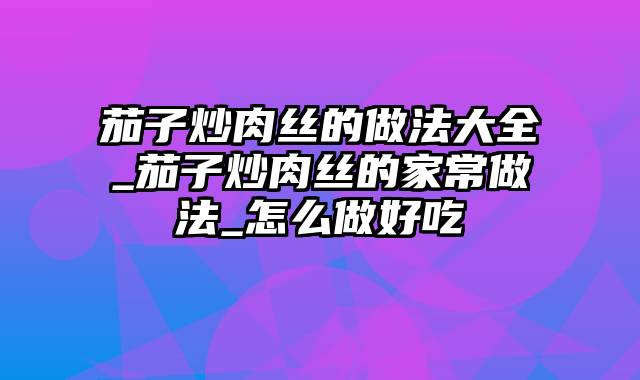 茄子炒肉丝的做法大全_茄子炒肉丝的家常做法_怎么做好吃