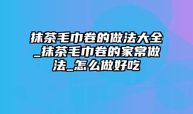 抹茶毛巾卷的做法大全_抹茶毛巾卷的家常做法_怎么做好吃