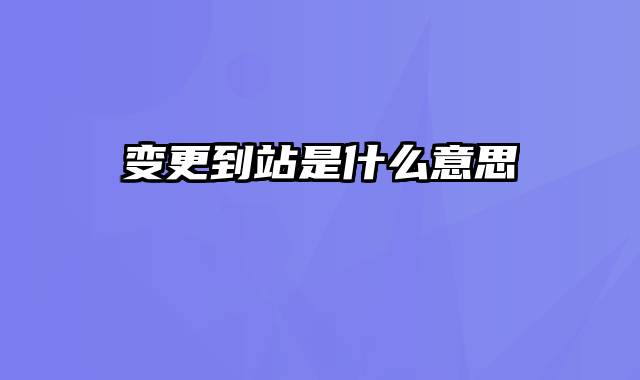 变更到站是什么意思
