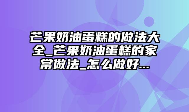 芒果奶油蛋糕的做法大全_芒果奶油蛋糕的家常做法_怎么做好...