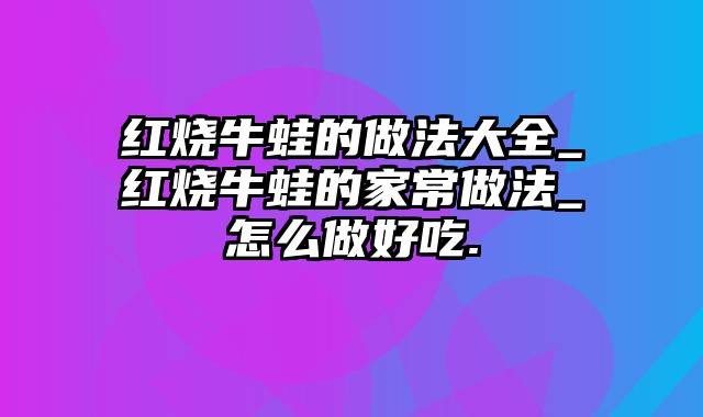 红烧牛蛙的做法大全_红烧牛蛙的家常做法_怎么做好吃.