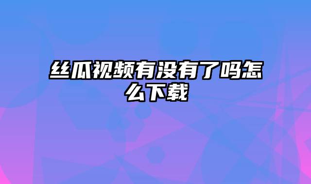 丝瓜视频有没有了吗怎么下载