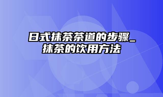 日式抹茶茶道的步骤_抹茶的饮用方法