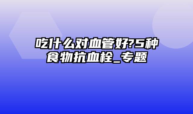 吃什么对血管好?5种食物抗血栓_专题