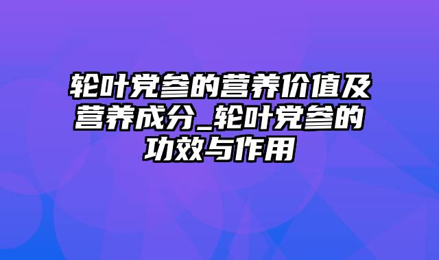 轮叶党参的营养价值及营养成分_轮叶党参的功效与作用