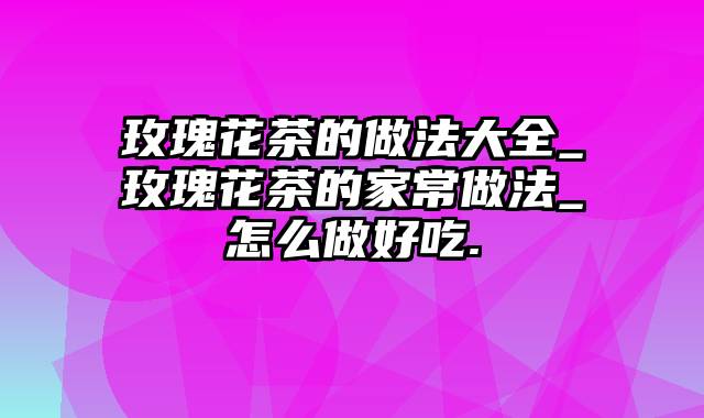 玫瑰花茶的做法大全_玫瑰花茶的家常做法_怎么做好吃.