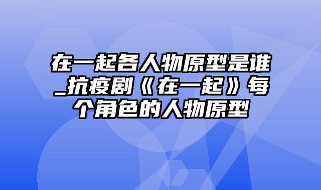 在一起各人物原型是谁_抗疫剧《在一起》每个角色的人物原型