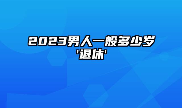 2023男人一般多少岁'退休'
