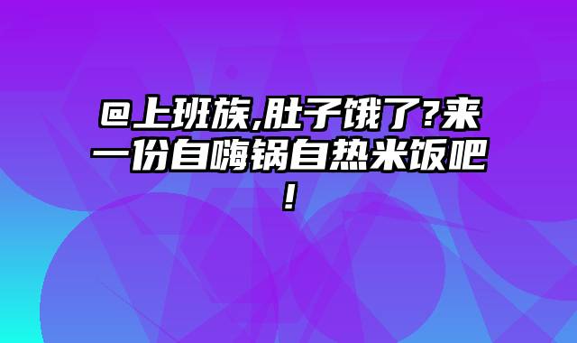 @上班族,肚子饿了?来一份自嗨锅自热米饭吧!