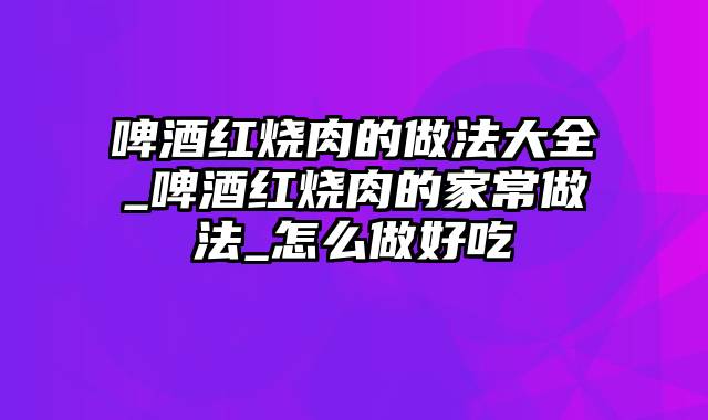 啤酒红烧肉的做法大全_啤酒红烧肉的家常做法_怎么做好吃