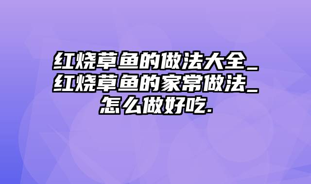 红烧草鱼的做法大全_红烧草鱼的家常做法_怎么做好吃.