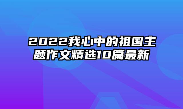 2022我心中的祖国主题作文精选10篇最新