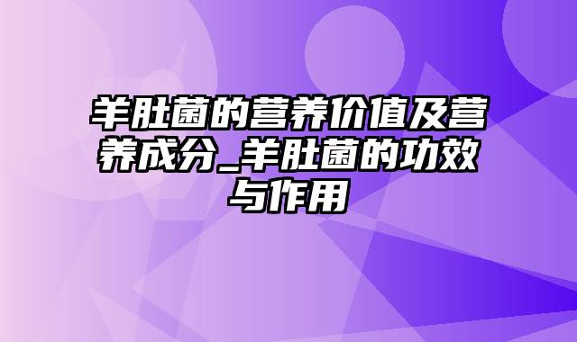 羊肚菌的营养价值及营养成分_羊肚菌的功效与作用