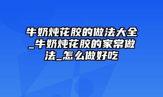 牛奶炖花胶的做法大全_牛奶炖花胶的家常做法_怎么做好吃