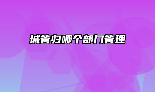 城管归哪个部门管理