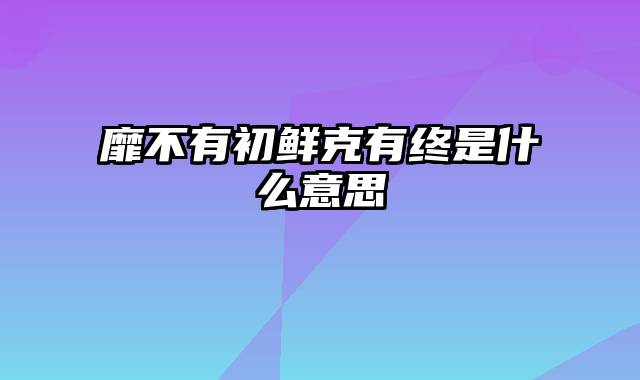 靡不有初鲜克有终是什么意思