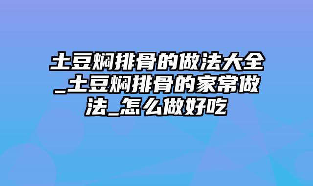 土豆焖排骨的做法大全_土豆焖排骨的家常做法_怎么做好吃