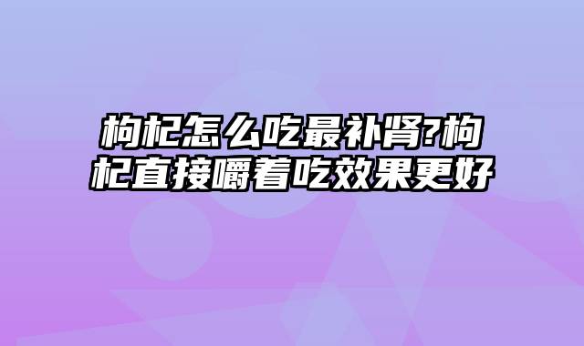 枸杞怎么吃最补肾?枸杞直接嚼着吃效果更好