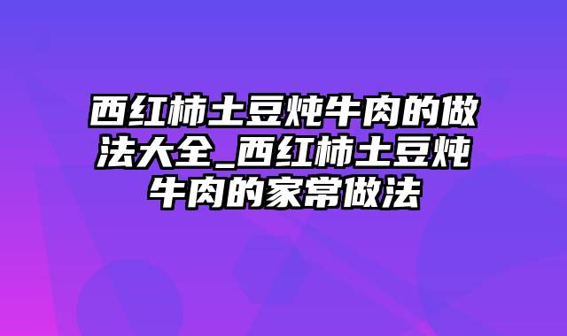 西红柿土豆炖牛肉的做法大全_西红柿土豆炖牛肉的家常做法