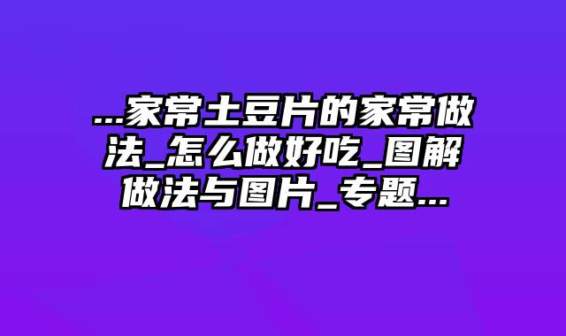 ...家常土豆片的家常做法_怎么做好吃_图解做法与图片_专题...