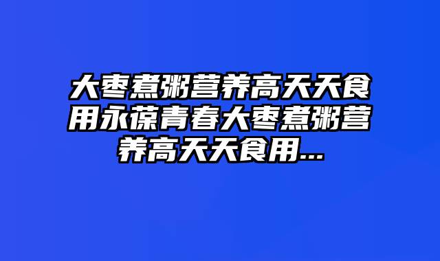 大枣煮粥营养高天天食用永葆青春大枣煮粥营养高天天食用...