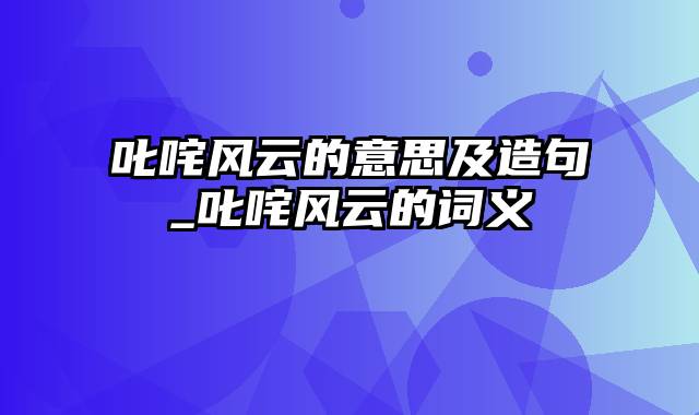 叱咤风云的意思及造句_叱咤风云的词义
