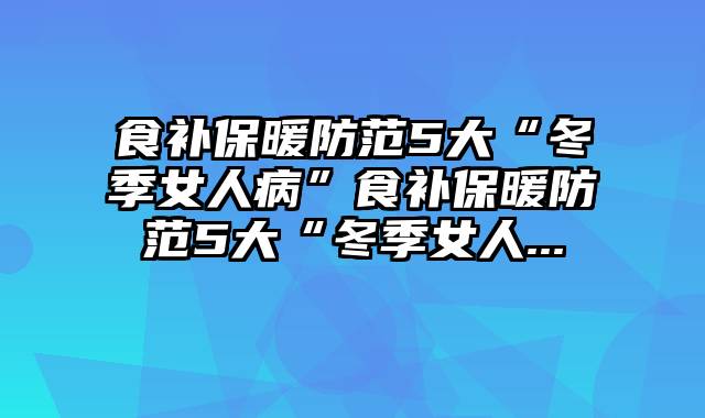 食补保暖防范5大“冬季女人病”食补保暖防范5大“冬季女人...