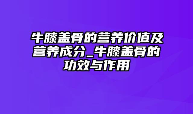 牛膝盖骨的营养价值及营养成分_牛膝盖骨的功效与作用