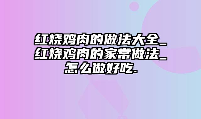 红烧鸡肉的做法大全_红烧鸡肉的家常做法_怎么做好吃.