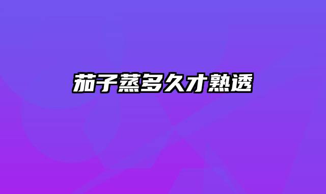 茄子蒸多久才熟透