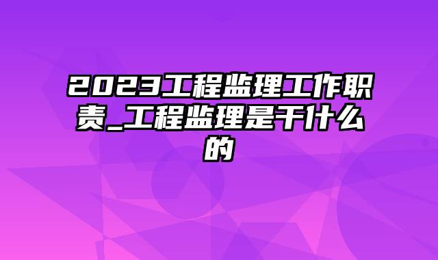 2023工程监理工作职责_工程监理是干什么的