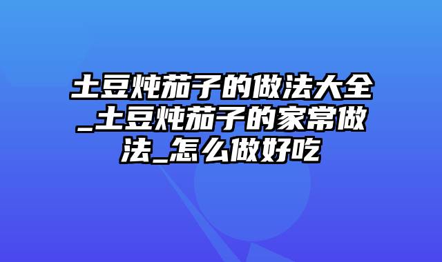 土豆炖茄子的做法大全_土豆炖茄子的家常做法_怎么做好吃