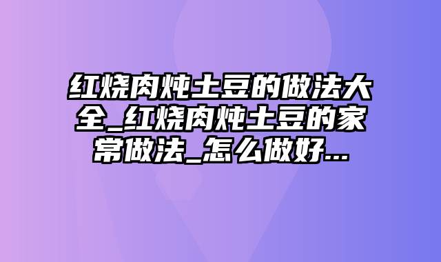 红烧肉炖土豆的做法大全_红烧肉炖土豆的家常做法_怎么做好...