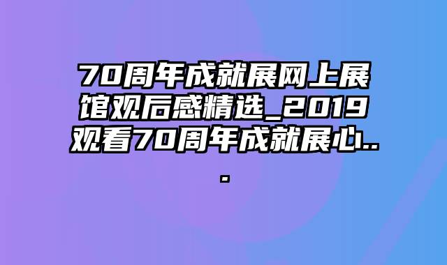 70周年成就展网上展馆观后感精选_2019观看70周年成就展心...