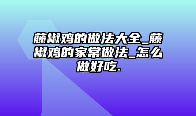 藤椒鸡的做法大全_藤椒鸡的家常做法_怎么做好吃.