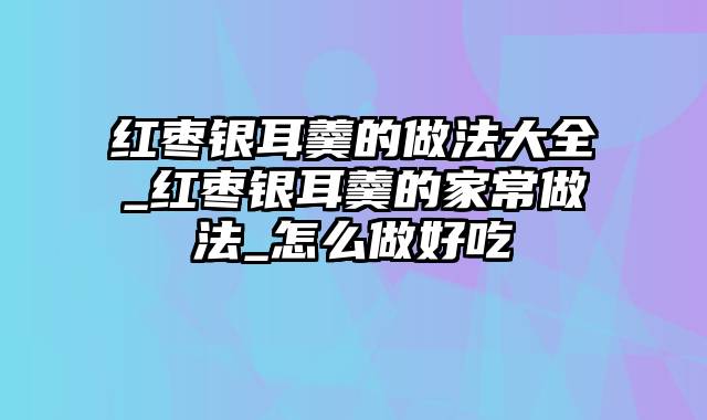 红枣银耳羹的做法大全_红枣银耳羹的家常做法_怎么做好吃