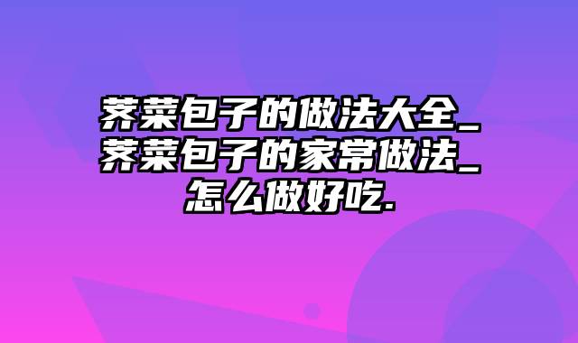 荠菜包子的做法大全_荠菜包子的家常做法_怎么做好吃.