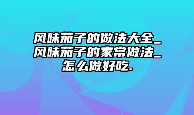 风味茄子的做法大全_风味茄子的家常做法_怎么做好吃.