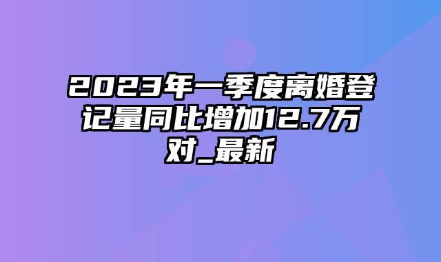 2023年一季度离婚登记量同比增加12.7万对_最新