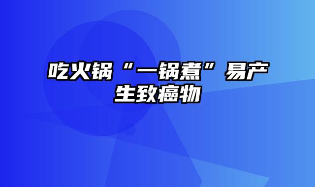 吃火锅“一锅煮”易产生致癌物