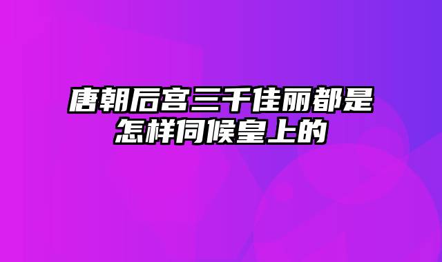 唐朝后宫三千佳丽都是怎样伺候皇上的