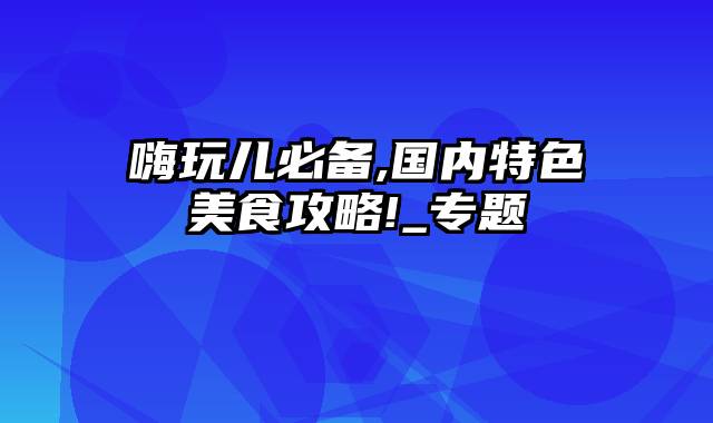 嗨玩儿必备,国内特色美食攻略!_专题