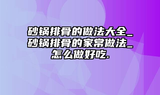 砂锅排骨的做法大全_砂锅排骨的家常做法_怎么做好吃.