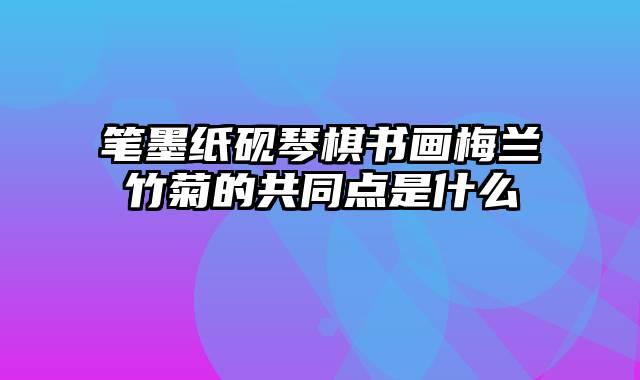 笔墨纸砚琴棋书画梅兰竹菊的共同点是什么