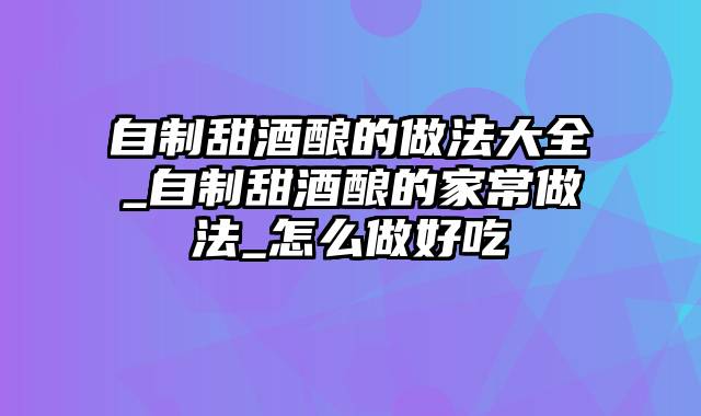 自制甜酒酿的做法大全_自制甜酒酿的家常做法_怎么做好吃