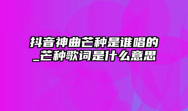 抖音神曲芒种是谁唱的_芒种歌词是什么意思