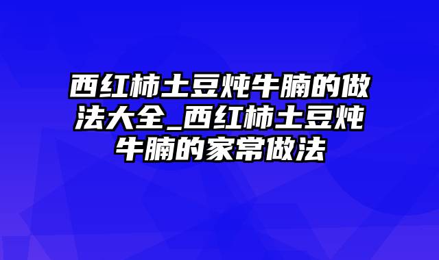 西红柿土豆炖牛腩的做法大全_西红柿土豆炖牛腩的家常做法